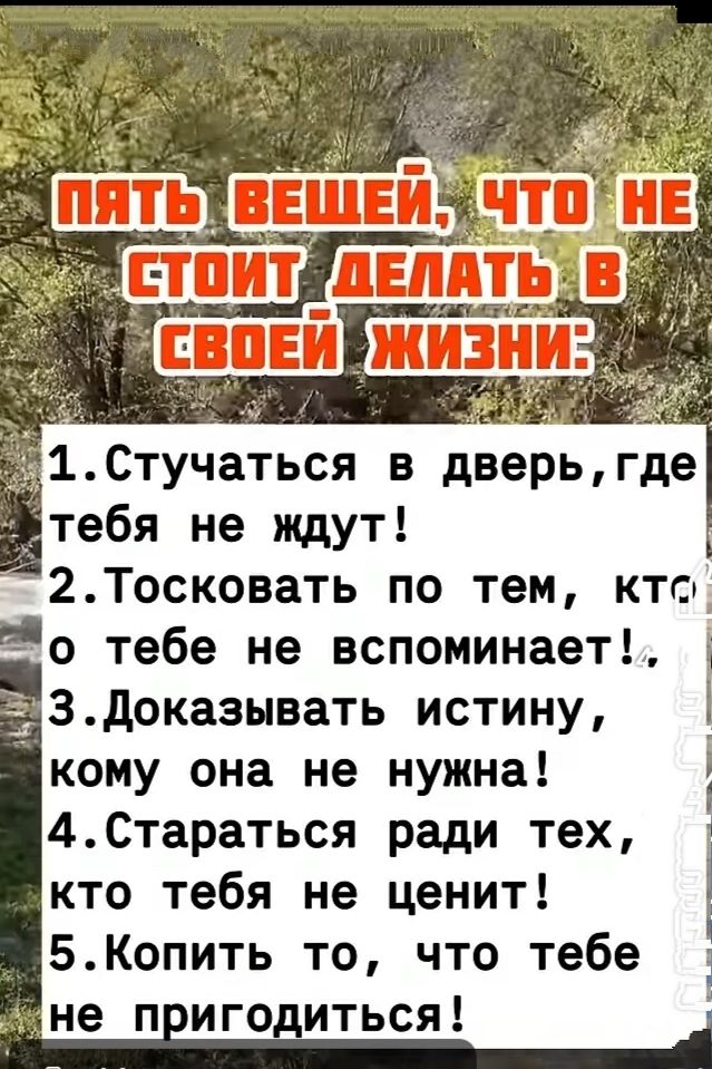 пять вещей, что не стоит делать в своей жизни:
1. Стучаться в дверь, где тебя не ждут!
2. Тоскувать по тем, кто о тебе не вспоминает!
3. Доказывать истину, кому она не нужна!
4. Стараться ради тех, кто тебя не ценит!
5. Копить то, что тебе не пригодится!
