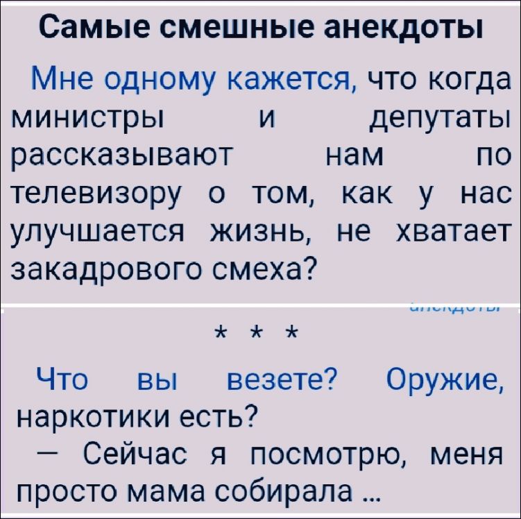 Самые смешные анекдоты

Мне одному кажется, что когда министры и депутаты рассказывают нам по телевизору о том, как у нас улучшается жизнь, не хватает закардавого смеха?

* * *

Что вы везете? Оружие, наркотики есть?
— Сейчас я посмотрю, меня просто мама собирала ...