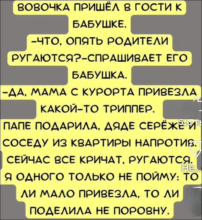 Вовочка пришёл в гости к бабушке.
— Что, опять родители ругаются? — спрашивает его бабушка.
— Да, мама с курорта привезла какой-то триппер.
Папе подарила, даже Серёже и соседу из квартиры напротив.
Сейчас все кричат, ругаются.
Я одного только не пойму: то ли мало привезла, то ли поделила не поровну.