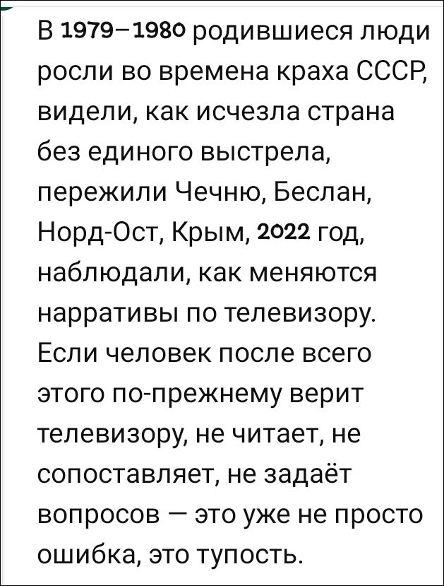 В 1979–1980 родившиеся люди росли во времена краха СССР, видели, как исчезла страна без единого выстрела, пережили Чечню, Беслан, Норд-Ост, Крым, 2022 год, наблюдали, как меняются нарративы по телевизору. Если человек после всего этого по-прежнему верит телевизору, не читает, не сопоставляет, не задаёт вопросов — это уже не просто ошибка, это тупость.