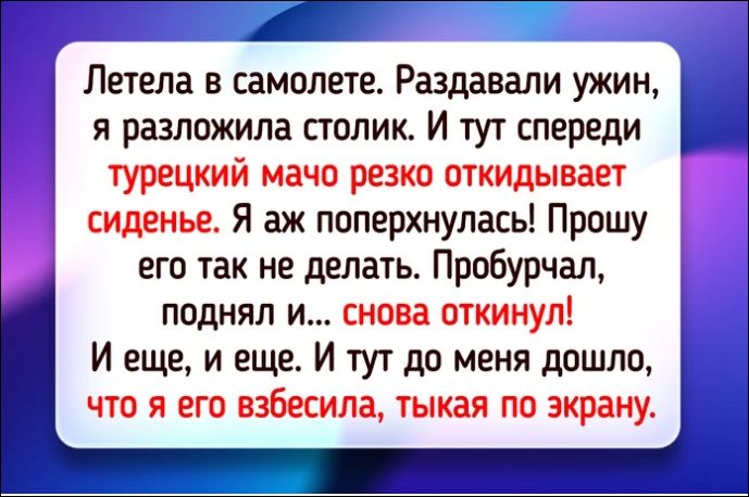 Летела в самолете. Раздавали ужин, я разложила столик. И тут спереди турецкий мачо резко откидывает сиденье. Я аж поперхнулась! Прошу его так не делать. Пробurchал, поднял и... снова откинул! И еще, и еще. И тут до меня дошло, что я его взбесила, тыкая по экрану.