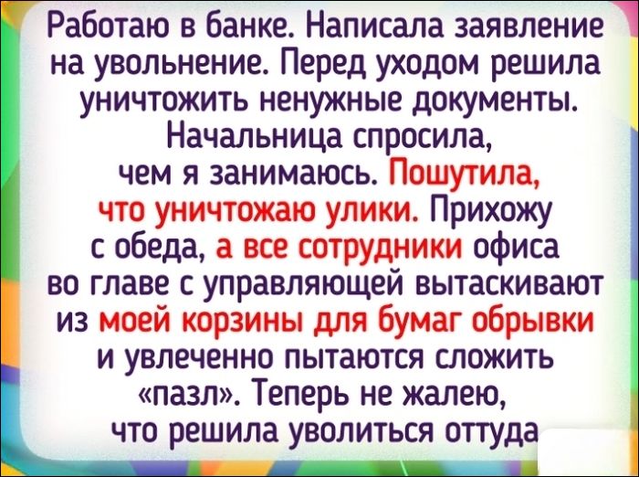 Работаю в банке. Написала заявление на увольнение. Перед уходом решила уничтожить ненужные документы. Начальница спросила, чем я занимаюсь. Пошутила, что уничтожаю улики. Прихожу с обеда, а все сотрудники офиса во главе с управляющей вытаскивают из моей корзины для бумаг обрывки и увлечение пытаются сложить «пазл». Теперь не жалею, что решила уволиться оттуда.