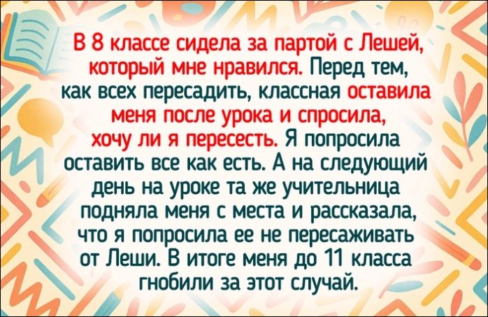 В 8 классе сидела за партой с Лешей, который мне нравился. Перед тем, как всех пересадить, классная оставила меня после урока и спросила, хочу ли я пересесть. Я попросила оставить все как есть. А на следующий день на уроке та же учительница подняла меня с места и рассказала, что я попросила ее не пересаживать от Леши. В итоге меня до 11 класса гнобили за этот случай.