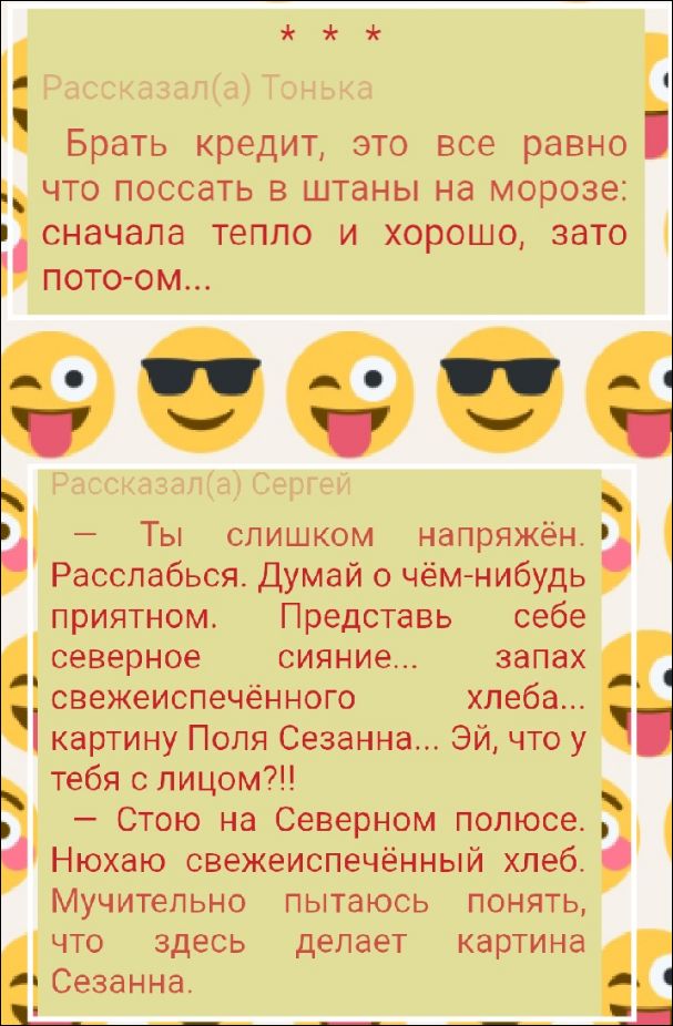 Брать кредит, это все равно что поссать в штаны на мороз: сначала тепло и хорошо, зато потом...

– Ты слишком напряжён. Расслабься. Думай о чём-нибудь приятном. Представь себе северное сияние... запах свежевыпеченного хлеба... картину Поля Сезанна... Эй, что у тебя с лицом?!

– Стою на Северном полюсе. Нохаю свежеспечённый хлеб. Мучительно пытаюсь понять, что делает картина Сезанна.