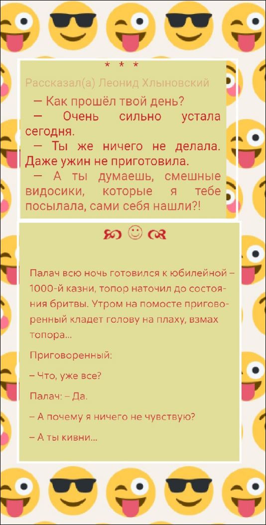 — Как прошёл твой день?— Очень сильно устала сегодня. — Ты же ничего не делала. Даже ужин не приготовила. — А ты думаешь, смешные видосики, которые тебе посылала, сами себя нашли?!

Палач всю ночь готовился к юбилейной – 1000-й казни, топор наточил до состояния бритвы. Утром на помосте приговоренный кладёт голову на плаху, взмах топора…

Приговоренный:
— Что, уже все?
Палач: ~ Да.
— А почему я ничего не чувствую?
— А ты кивни…