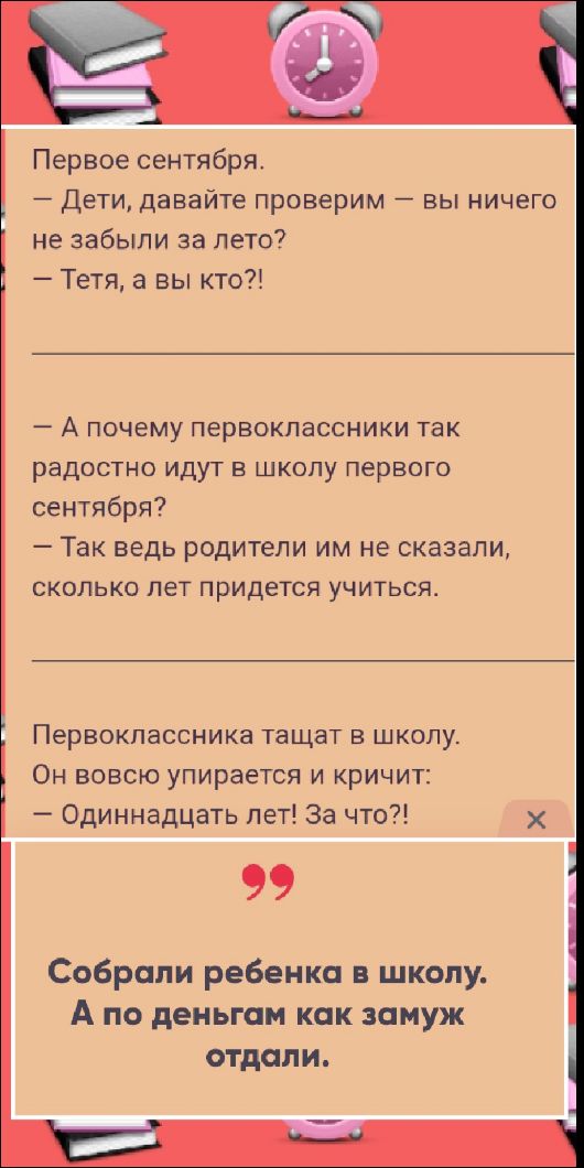 Первое сентября.
— Дети, давайте проверим — вы ничего не забыли за лето?
— Тётя, а вы кто?!

— А почему первоклассники так радостно идут в школу первого сентября?
— Так ведь родители им не сказали, сколько лет придётся учиться.

Первоклассника тащат в школу.
Он вовсю упирается и кричит:
— Одиннадцать лет! За что?!

Собрали ребенка в школу. А по деньгам как замуж отдали.
