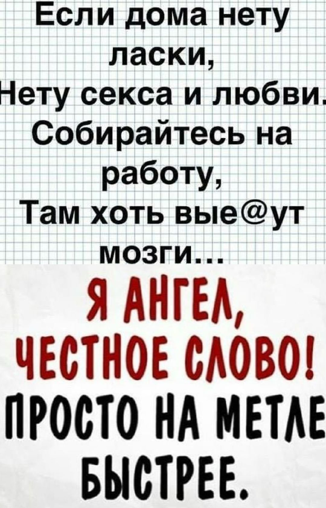 Если дома нету ласки,
Нету секса и любви. Собирайтесь на работу,
Там хоть вые@ут мозги...
Я АНГЕЛ,
ЧЕСТНОЕ СЛОВО!
ПРОСТО НА МЕТЛЕ БЫСТРЕЕ.