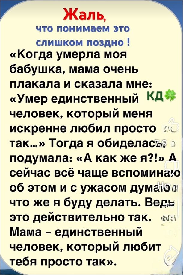 Жаль, что понимаем это слишком поздно ! «Когда умерла моя бабушка, мама очень плакала и сказала мне: «Умер единственный КД🍀 человек, который меня искренне любил просто так…» Тогда я обиделась, подумала: «А как же я?!» А сейчас всё чаще вспоминаю об этом и с ужасом думаю, что же я буду делать. Ведь это действительно так. Мама – единственный человек, который любит тебя просто так.»