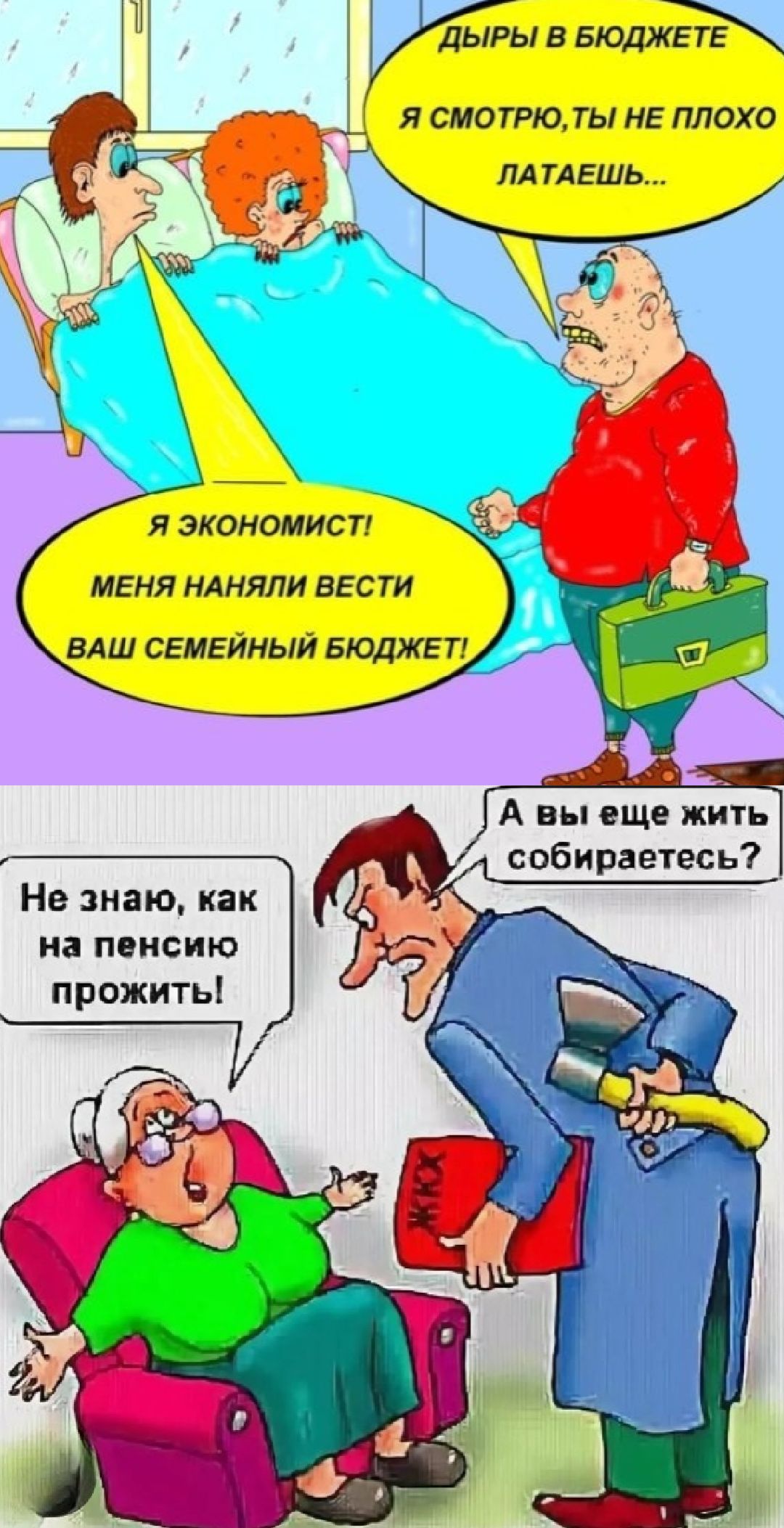 ДЫРЫ В БЮДЖЕТЕ
Я СМОТРЮ, ТЫ НЕ ПЛОХО ЛАТАЕШЬ...
Я ЭКОНОМИСТ!
МЕНЯ НАНЯЛИ ВЕСТИ ВАШ СЕМЕЙНЫЙ БЮДЖЕТ!

Не знаю, как на пенсию прожить!
А вы еще жить собираетесь?