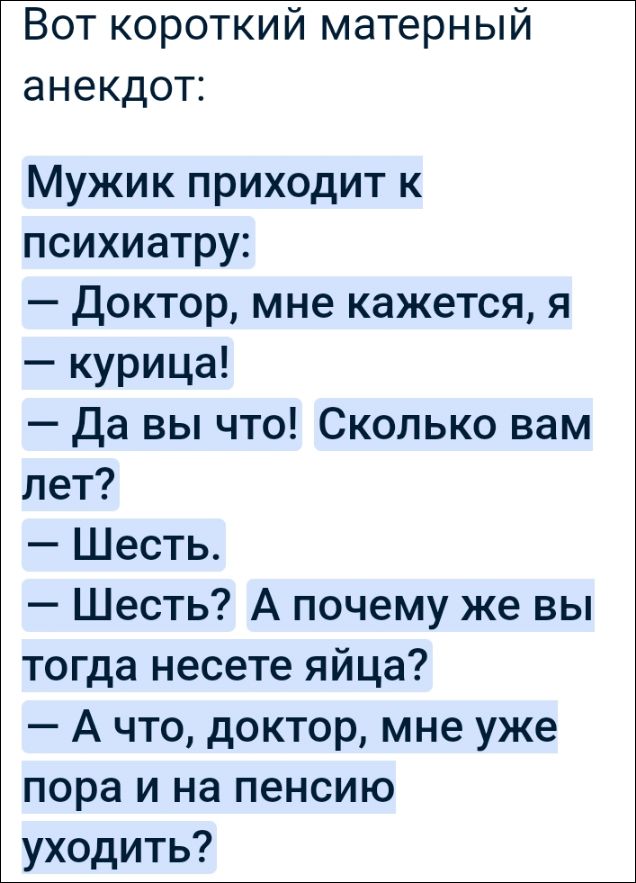 Вот короткий материальный анекдот:
Мужик приходит к психиатру:
— Доктор, мне кажется, я — курица!
— Да вы что! Сколько вам лет?
— Шесть.
— Шесть? А почему же вы тогда несете яйца?
— А что, доктор, мне уже пора и на пенсию уходить?