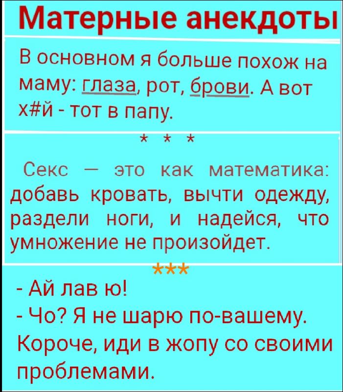 Материнные анекдоты

В основном я больше похож на маму: глаза, рот, брови. А вот х#й - тот в папу.

Секс — это как математика: добавь кровать, вычти одежду, раздели ноги и надейся, что умножение не произойдёт.

-Ай лав ю! 
-Чо? Я не шарю по-вашему. 
Короче, иди в жопу со своими проблемами.