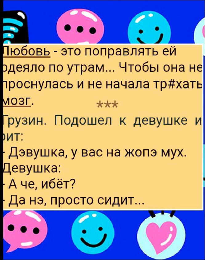 Любовь - это поправлять ей родители по утрам... Чтобы она не проснулась и не начала тр#хать мозг. *** Грузин. Подошел к девушке и говорит: Девушка, у вас на жопэ мух. Девушка: А че, йбёт? Да нэ, просто сидит...