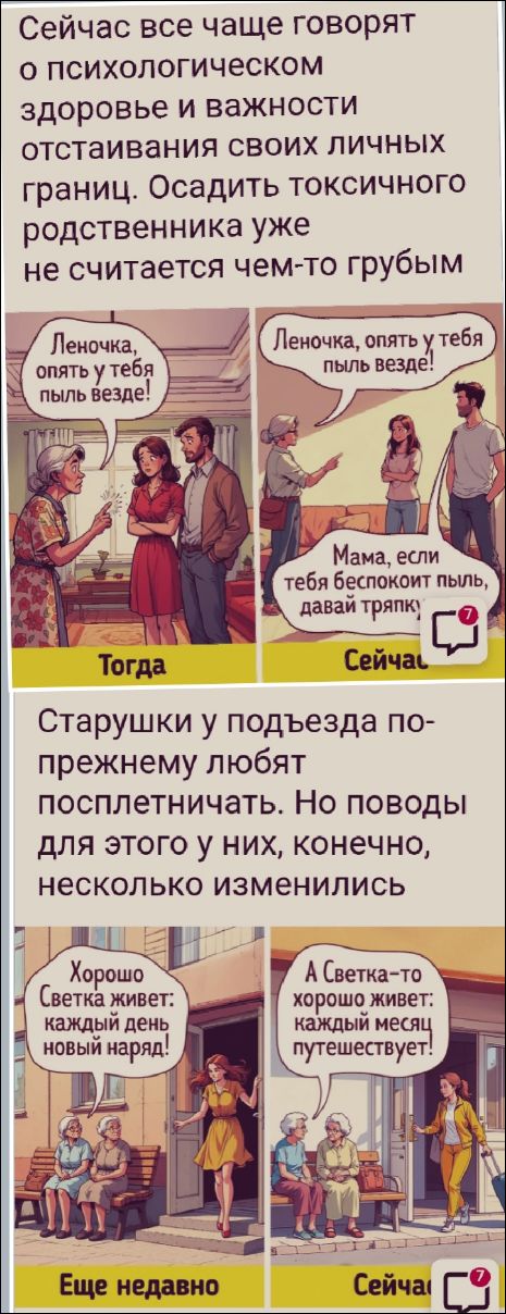 Сейчас все чаще говорят о психологическом здоровье и важности отставления своих личных границ. Осадить токсичного родственника уже не считается чем-то грубым.
Леночка, опять у тебя пыль везде!
Мама, если тебя беспокоит пыль, давай тряпку.

Старушки у подъезда по-прежнему любят посплетничать. Но поводы для этого у них, конечно, несколько изменились.
Хорошо, Светка живет: каждый день новый наряд!
А Светка-то хорошо живет: каждый месяц путешествует!