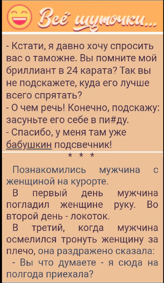Кстати, я давно хочу спросить вас о таможне. Вы помните мой бриллиант в 24 карата? Так вы не подскажете, куда его лучше всего спрятать?
- О чем речь! Конечно, подскажу: засуньте его себе в пи#ду.
- Спасибо, у меня там уже бабушкин подсвечник!

Познакомились мужчина с женщиной на курорте.
В первый день мужчина погладил женщине руку. Во второй день - локоток.
В третий, когда мужчина осмелился тронуть женщину за плечо, она раздраженно сказала:
- Вы что думаете - я сюда на полгода приехала?