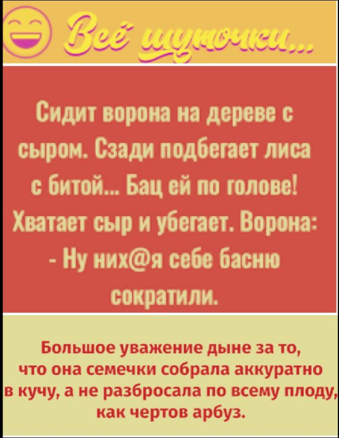 Сидит ворона на дереве с сыром. Сзади подбегает лиса с битой... Бац ей по голове! Хватает сыр и убегает. Ворона: - Ну них@я себе басню сократили.
Большое уважение дыне за то, что она семечки собрала аккуратно в кучу, а не разбросала по всему плоду, как чертов арбуз.