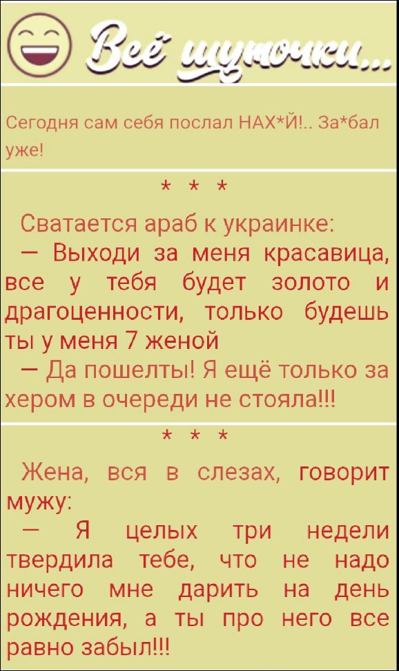 Сегодня сам себя послал НАЗ*Й!.. За*бал уже!

Сватается араб к украинке:
— Выходи за меня красавица, все у тебя будет золото и драгоценности, только будешь ты у меня 7 женой
— Да пошель! Я ещё только за хером в очереди не стояла!!!

Жена, вся в слезах, говорит мужу:
— Я целых три недели твердили тебе, что не надо ничего мне дарить на день рождения, а ты про него все равно забыл!!!