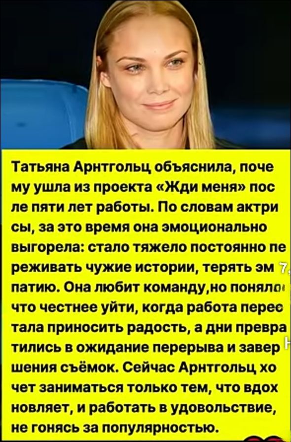 Татьяна Арнтгольц объяснила, почему ушла из проекта «Жди меня» после пяти лет работы. По словам актрисы, за это время она эмоционально выгорела: стало тяжело постоянно переживать чужие истории, терять эмпатию. Она любит команду, но поняла, что честнее уйти, когда работа перестала приносить радость, а дни превращались в ожидание перерыва и завершения съёмки. Сейчас Арнтгольц хочет заниматься только тем, что вдохновляет, и работать с удовольствием, не гонясь за популярностью.