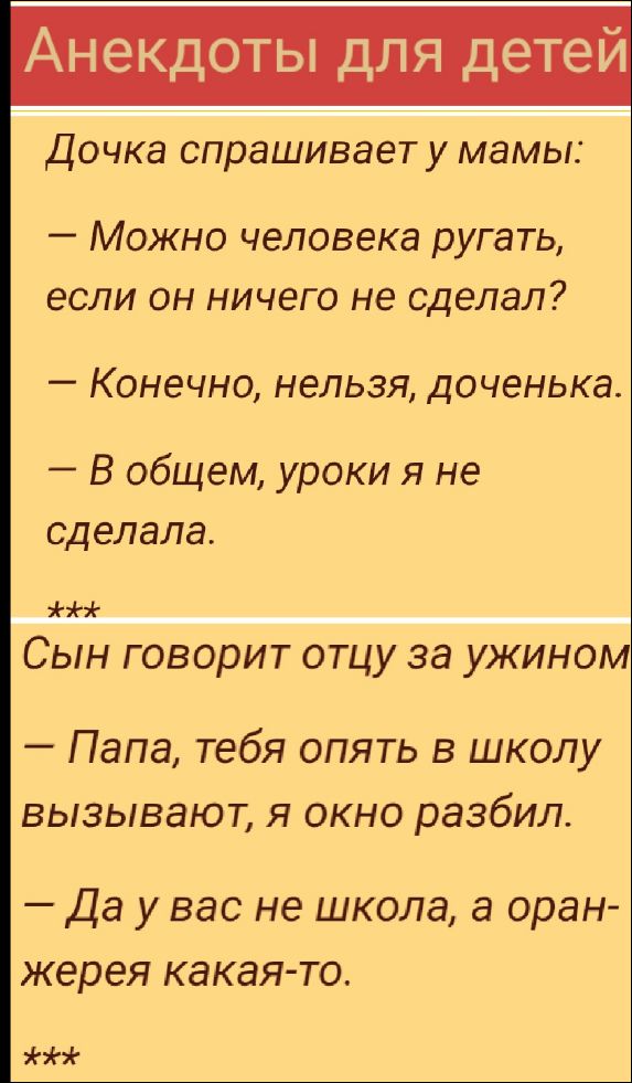 Дочка спрашивает у мамы: 
— Можно человека ругать, если он ничего не сделал? 
— Конечно, нельзя, доченька. 
— В общем, уроки я не сделала.
***
Сын говорит отцу за ужином: 
— Папа, тебя опять в школу вызывают, я окно разбил. 
— Да у вас не школа, а оранжерея какая-то.