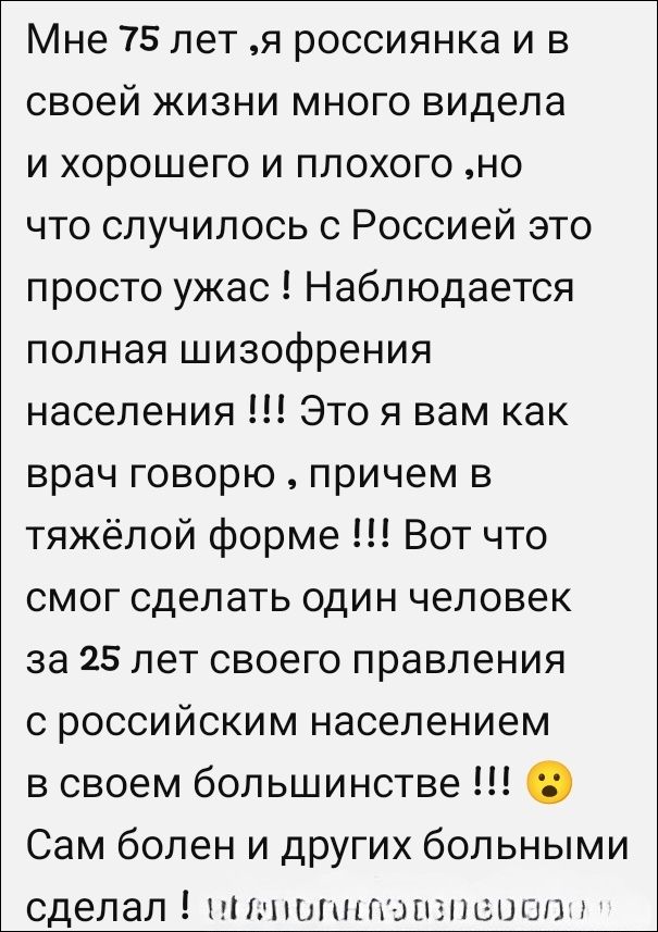 Мне 75 лет, я россиянка и в своей жизни много видела и хорошего и плохого, но что случилось с Россией — это просто ужас! Наблюдается полная шизофрения населения!!! Это я вам как врач говорю, причем в тяжёлой форме!!! Вот что смог сделать один человек за 25 лет своего правления с российским населением в своем большинстве!!! Сам болен и других больным сделал!