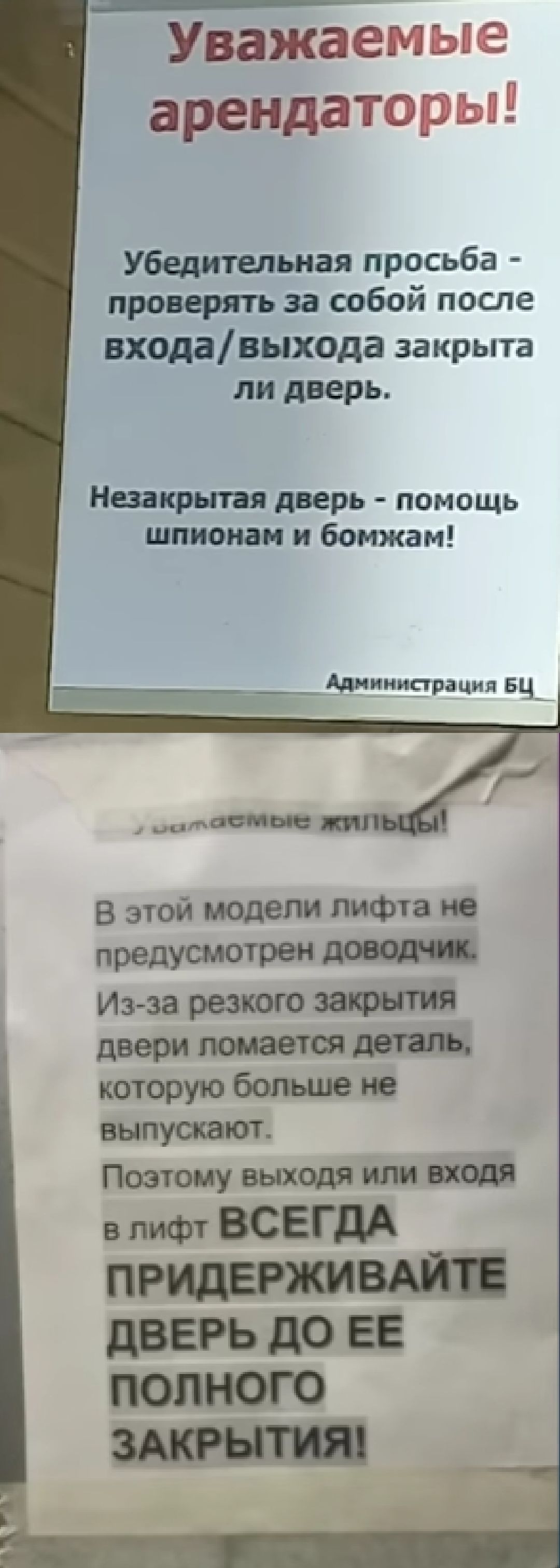 Уважаемые арендаторы! Убедительная просьба - проверять за собой после входа/выхода закрыта ли дверь. Незакрытая дверь - помощь шпионам и бомжам! Администрация БЦ

Уважаемые жильцы! В этой модели лифта не предусмотрен доводчик. Из-за резкого закрытия двери ломается деталь, которую больше не выпускают. Поэтому выхода или входа в лифт ВСЕГДА ПРИДЕРЖИВАЙТЕ ДВЕРЬ ДО ЕЕ ПОЛНОГО ЗАКРЫТИЯ!