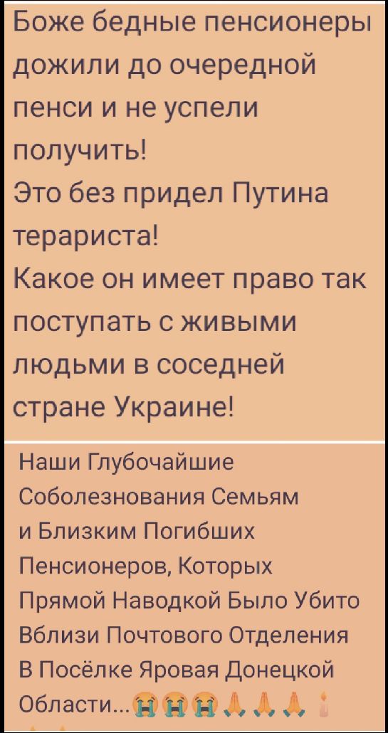 Боже бедные пенсионеры дожили до очередной пенсии и не успели получить! Это без предел Путинa террористa! Какое он имеет право так поступать с живыми людьми в соседней стране Украине! Наши Глубочайшие Соболезнования Съемям и Близким Погибших Пенсионеров, Которых Прямой Наводкой Было Убито Вблизи Почтового Отделения В Поселке Яровая Донецкой Области...