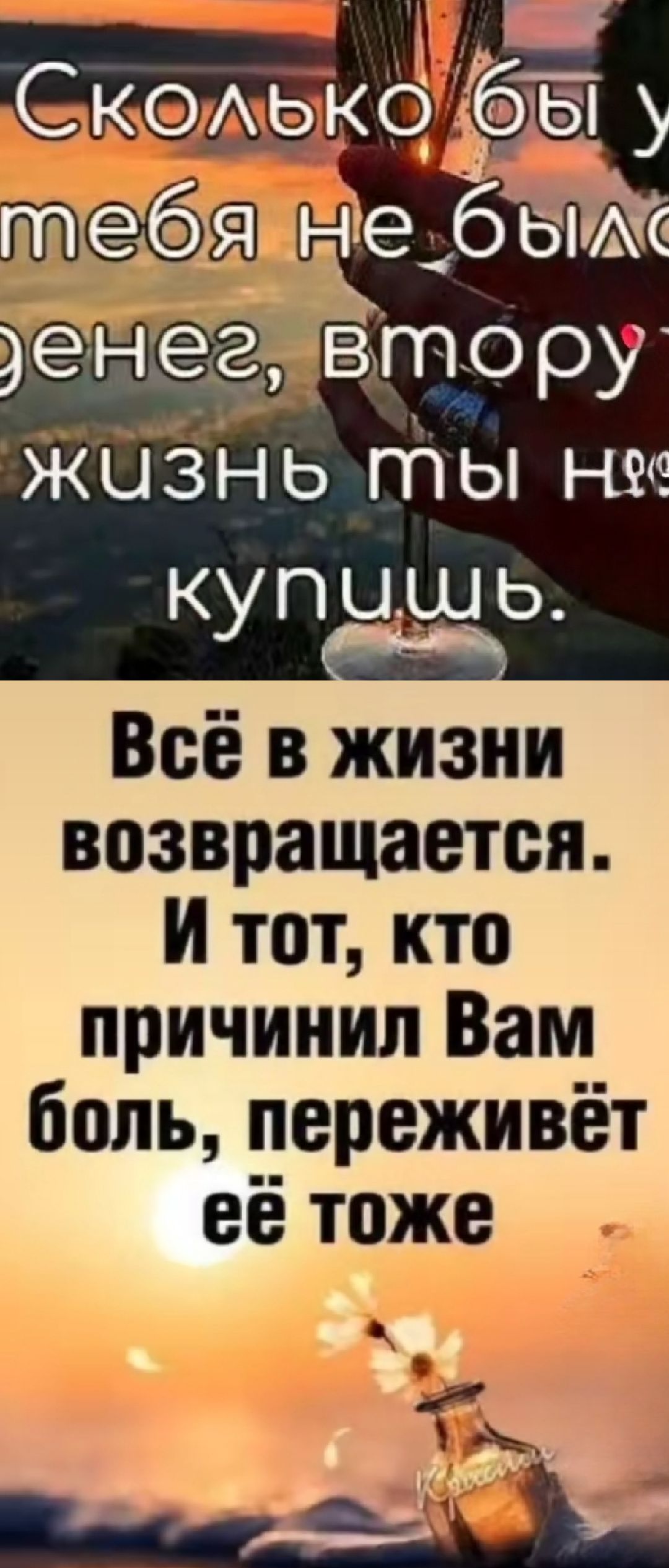 Сколько бы у тебя не было денег, вторую жизнь ты не купишь.
Всё в жизни возвращается. И тот, кто причинил Вам боль, переживёт её тоже.