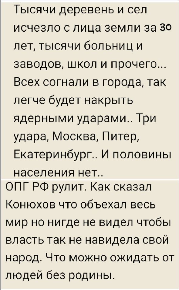 Тысячи деревень и сел исчезло с лица земли за 30 лет, тысячи больниц и заводов, школ и прочего... Всех согнали в города, так легче будет накрыть ядерными ударами.. Три удара, Москва, Питер, Екатеринбург.. И половины населения нет.. ОПГ РФ рулит. Как сказал Конюхов, что объехал весь мир, но нигде не видел, чтобы власть так не ненавидела свой народ. Что можно ожидать от людей без родины.