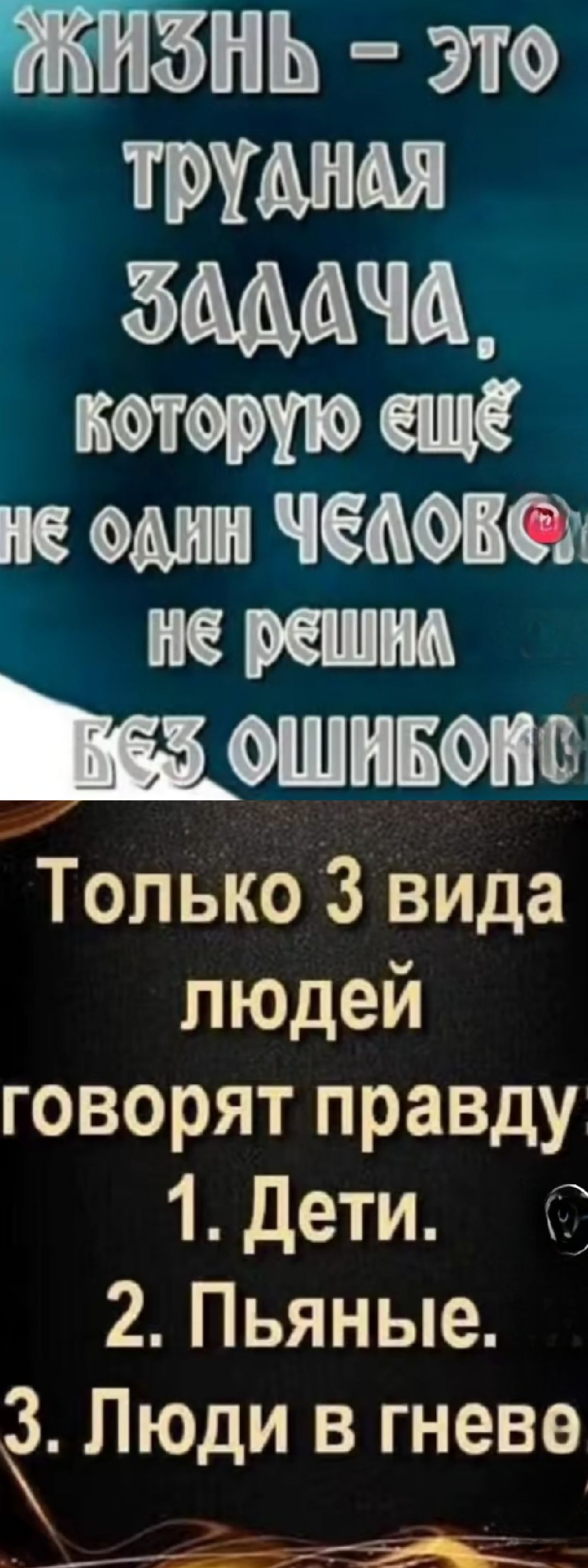 ЖИЗНЬ – ЭТО ТРУДНАЯ ЗАДАЧА, КОТОРУЮ ЕЩЁ НЕ ОДИН ЧЕЛОВЕК НЕ РЕШИЛ БЕЗ ОШИБОК. Только 3 вида людей говорят правду: 1. Дети. 2. Пьяные. 3. Люди в гневе.