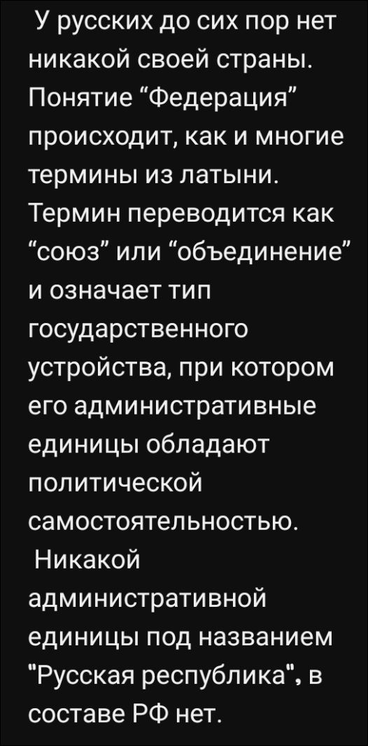 У русских до сих пор нет никакой своей страны. Понятие “Федерация” происходит, как и многие термины из латыни. Термин переводится как “союз” или “объединение” и означает тип государственного устройства, при котором его административные единицы обладают политической самостоятельностью. Никакой административной единицы под названием “Русская республика”, в составе РФ нет.