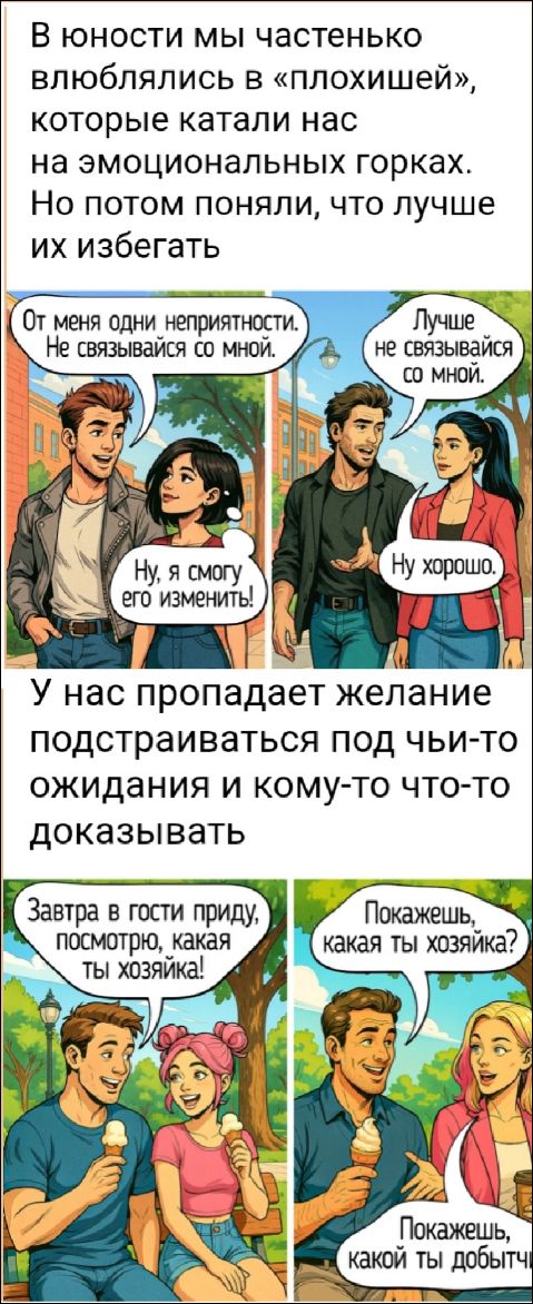В юности мы часто влюблялись в «плохишей», которые катали нас на эмоциональных горках. Но потом поняли, что лучше их избегать. 
От меня одни неприятности. Не связывайся со мной.
Ну, я смогу его изменить!
Ну, хорошо.
У нас пропадает желание подстраиваться под чьи-то ожидания и кому-то что-то доказывать.
Завтра в гости приду, посмотрю, какая ты хозяйка!
Покажешь, какая ты хозяйка?
Покажешь, какой ты добытчик.