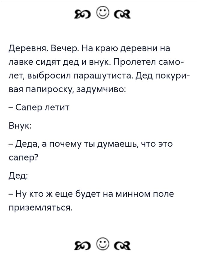 Деревня. Вечер. На краю деревни на лавке сидят дед и внуч. Пролетел самолет, выбросил парашютиста. Дед покуривая папироску, задумчиво: — Сапер летит. Внучек: — Деда, а почему ты думаешь, что это сапер? Дед: — Ну кто же еще будет на минном поле приземляться.