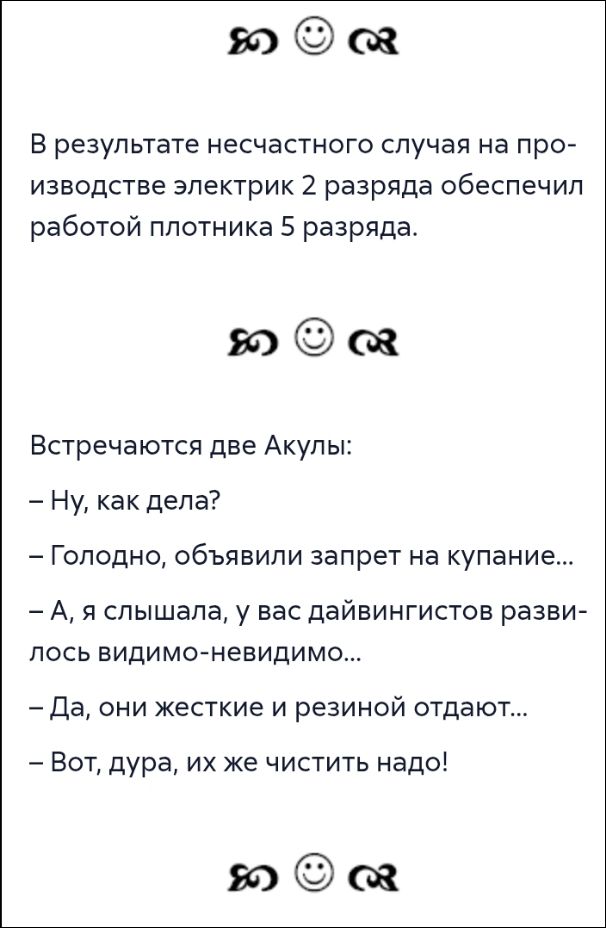 В результате несчастного случая на производстве электрик 2 разряда обеспечил работой плотника 5 разряда.\nВстречаются две Акулы:\n- Ну, как дела?\n- Голодно, объявили запрет на купание...\n- А, я слышала, у вас дайвинговистов развилось видимо-невидимо...\n- Да, они жесткие и резиной отдают...\n- Вот, дура, их же чистить надо!