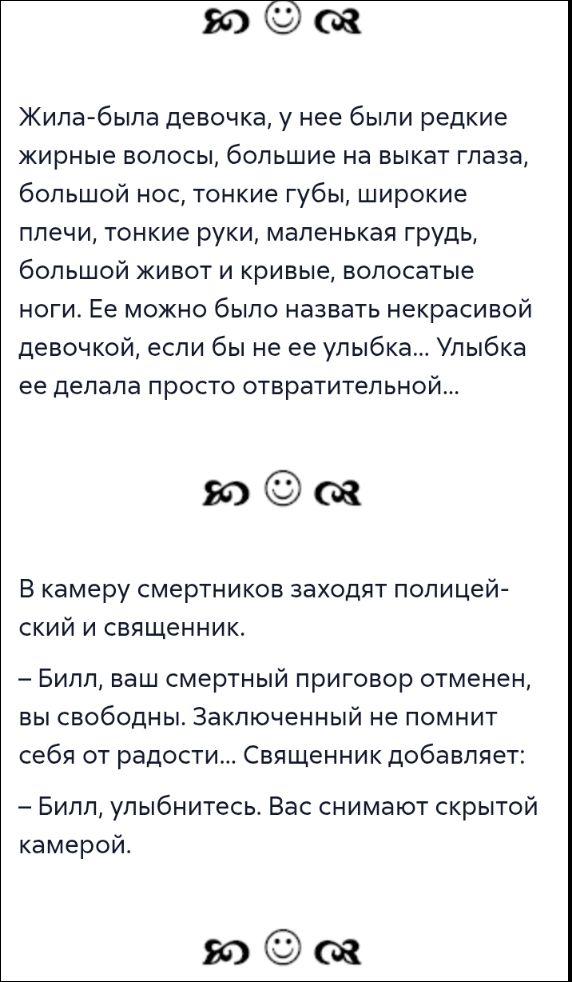 Жила-была девочка, у неё были редкие жирные волосы, большие на вид глаза, большой нос, тонкие губы, широкие плечи, тонкие руки, маленькая грудь, большой живот и кривые, волосатые ноги. Её можно было назвать некрасивой девочкой, если бы не её улыбка... Улыбка её делала её просто отвратительной...\nВ камеру смертников заходят полицейский и священник. – Билл, ваш смертный приговор отменён, вы свободны. Заключённый не помнит себя от радости... Священник добавляет: – Билл, улыбнитесь. Вас снимают скрытой камерой.