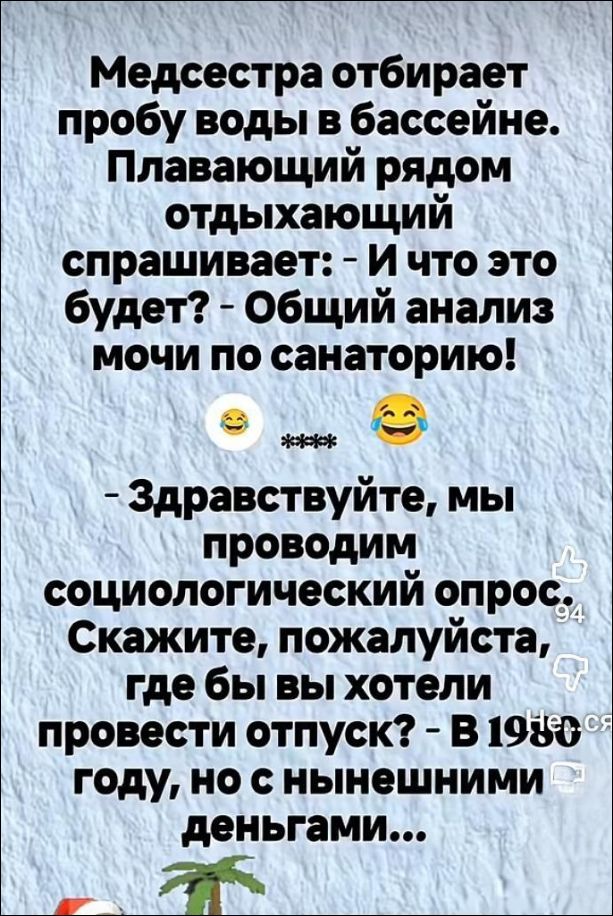 Медсестра отбирает пробу воды в бассейне. Плавающий рядом отдыхающий спрашивает: - И что это будет? - Общий анализ мочи по санаторию! - Здравствуйте, мы проводим социологический опрос. Скажите, пожалуйста, где бы вы хотели провести отпуск? - В 1960 году, но с нынешними деньгами...
