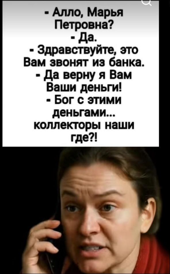 - Алло, Марья Петровна?
- Да.
- Здравствуйте, это Вам звонят из банка.
- Да верну я Вам Ваши деньги!
- Бог с этими деньгами... коллекторы наши где?!