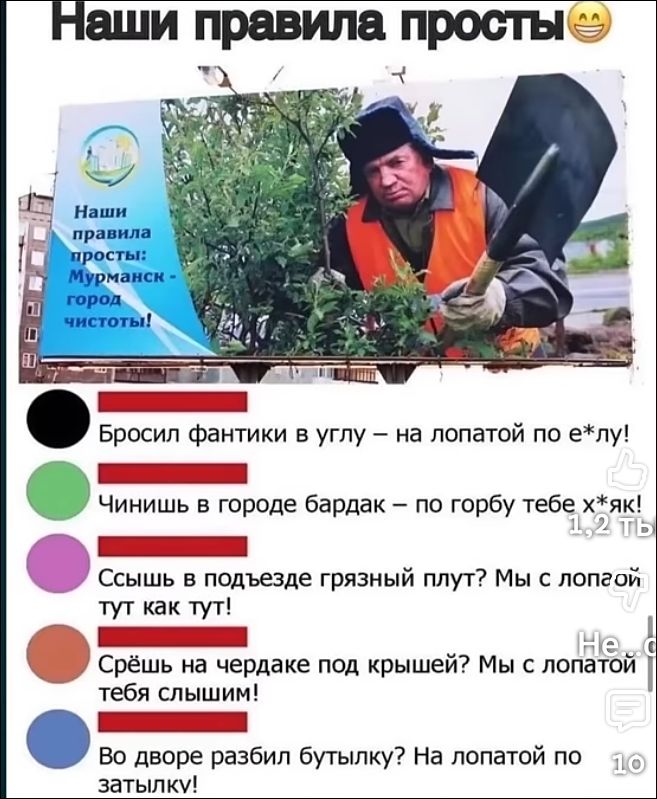 Наши правила просты 😁
Наши правила просты: Мурманск — город чистоты!
• Бросил фантики в угол — на лопатой по е*лу!
• Чинишь в городе бардак — по горбу тебе х*як!
• Сыщь в подъезде грязный плут? Мы с лопатой тут как тут!
• Срешь на чердаке под кровшей? Мы с лопатой тебя слышим!
• Во дворе разбил бутылку? На лопате по затылку!