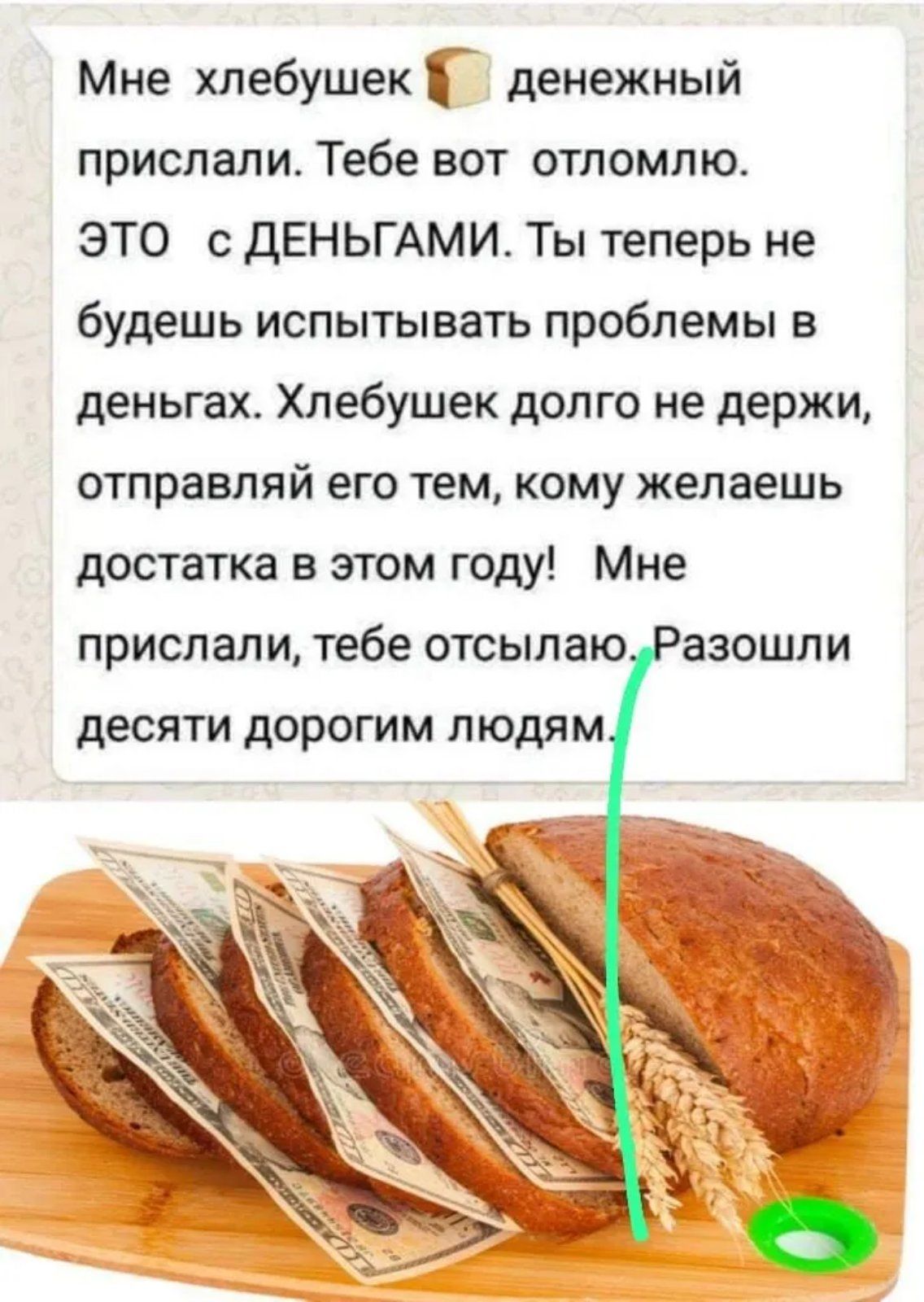 Мне хлебушек денежный прислали. Тебе вот оттолмлю. ЭТО с ДЕНЬГАМИ. Ты теперь не будешь испытывать проблемы в деньгах. Хлебушек долго не держи, отправляй его тем, кому желаешь достатка в этом году! Мне прислали, тебе отсылаю. Разошли десяти дорогим людям.