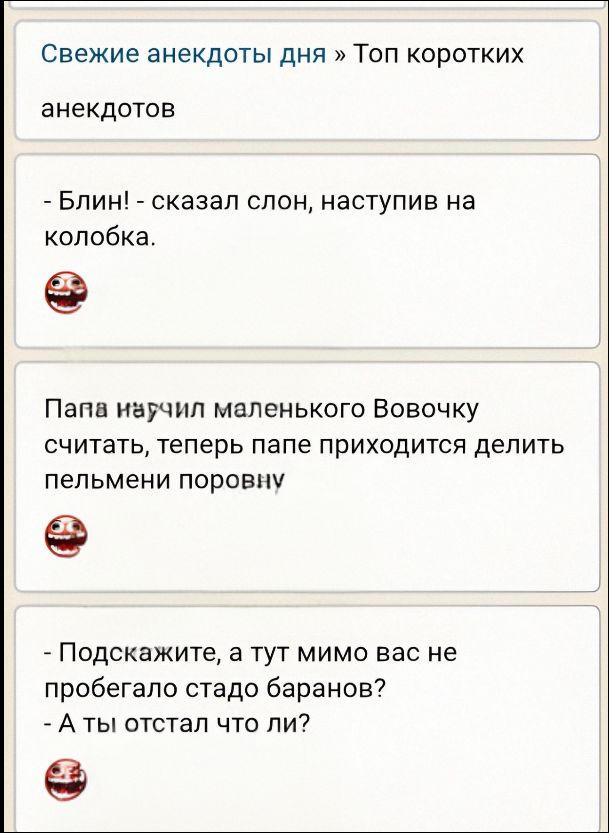 Свежие анекдоты дня » Топ коротких анекдотов
- Блин! - сказал слон, наступив на колобка.
[эмодзи]
Папа научил маленького Вовочку считать, теперь папе приходится делить пельмени поровну
[эмодзи]
- Подскажите, а тут мимо вас не пробегало стадо баранов? - А ты отстал что ли?