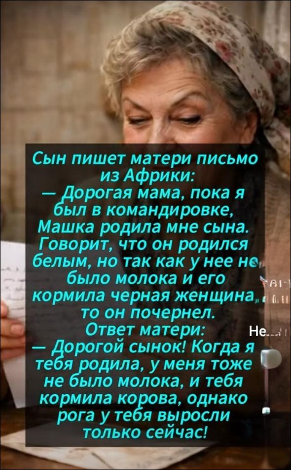 Сын пишет матери письмо из Африки: — Дорогая мама, пока я был в командировке, Машка родила мне сына. Говорит, что он родился белым, но так как у нее не было молока и его кормила черная женщина, то он почернел. Ответ матери: Нет... Когда ты родила, у меня тоже не было молока, и тебя кормила корова, однако рога у тебя выросли только сейчас!