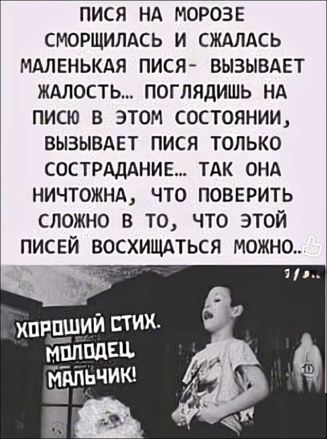 ПИСЯ НА МОРОЗЕ СМОРЩИЛАСЬ И СЖАЛАСЬ МАЛЕНЬКАЯ ПИСЯ - ВЫЗЫВАЕТ ЖАЛОСТЬ... ПОГЛЯДИШЬ НА ПИСЮ В ЭТОМ СОСТОЯНИИ, ВЫЗЫВАЕТ ПИСЯ ТОЛЬКО СОСТРАДАНИЕ... ТАК ОНА НИЧТОЖНА, ЧТО ПОВЕРИТЬ СЛОЖНО В ТО, ЧТО ЭТОЙ ПИСЕЙ ВОСКИЩАТЬСЯ МОЖНО.. ХОРОШИЙ СТИХ. МОЛОДЕЦ МАЛЬЧИК!