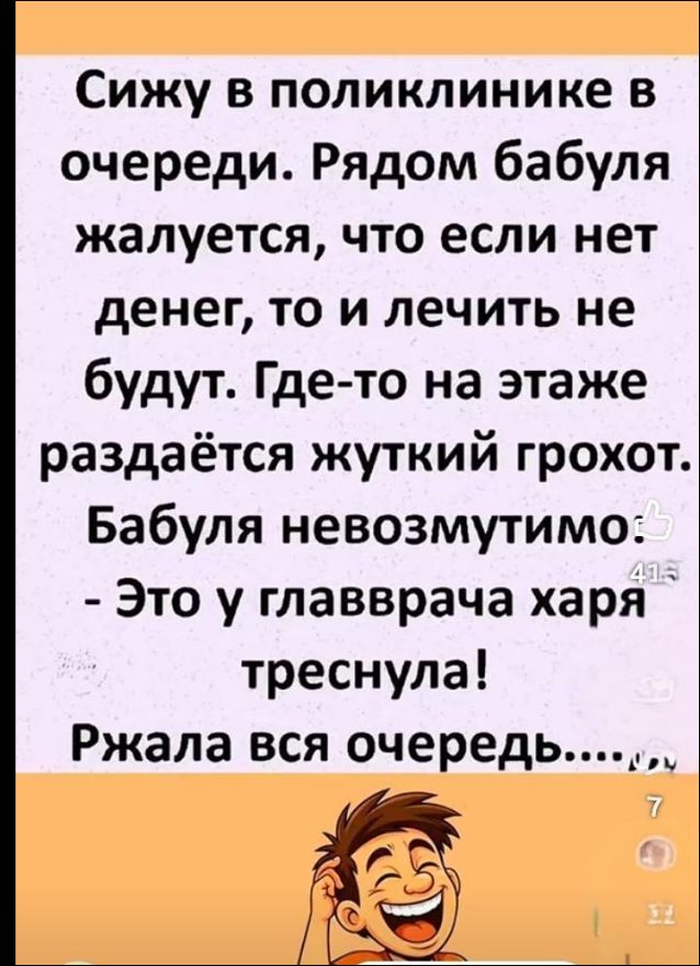 Сижу в поликлинике в очереди. Рядом бабуля жалуется, что если нет денег, то и лечить не будут. Где-то на этаже раздаётся жуткий грохот. Бабуля невозмутимо: - Это у главврача харя треснула! Ржала вся очередь...