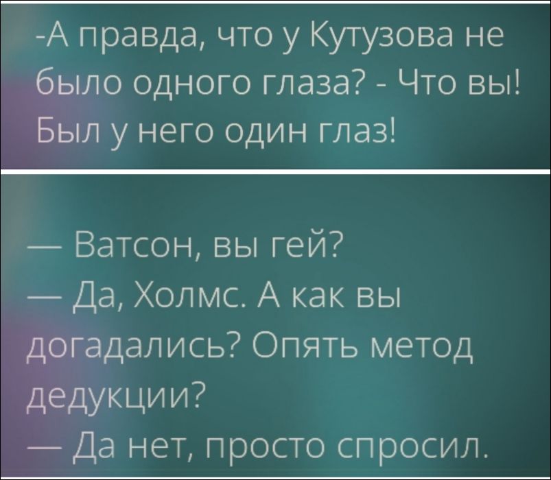 —А правда, что у Кутузова не было одного глаза? - Что вы! Был у него один глаз!
— Ватсон, вы гей? — Да, Холмс. А как вы догадались? Опять метод дедукции? — Да нет, просто спросил.