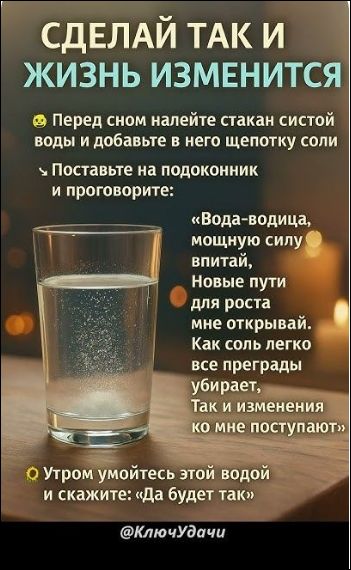 СДЕЛАЙ ТАК И ЖИЗНЬ ИЗМЕНИТСЯ
Перед сном налейте стакан воды и добавьте в него щепотку соли
Поставьте на подоконник и поговорите:
«Вода-водица, мощную силу впитай, новые пути для роста мне открывай. Как соль легко все преграды убирает, так и изменения ко мне поступают»
Утром умойтесь этой водой и скажите: «Да будет так»