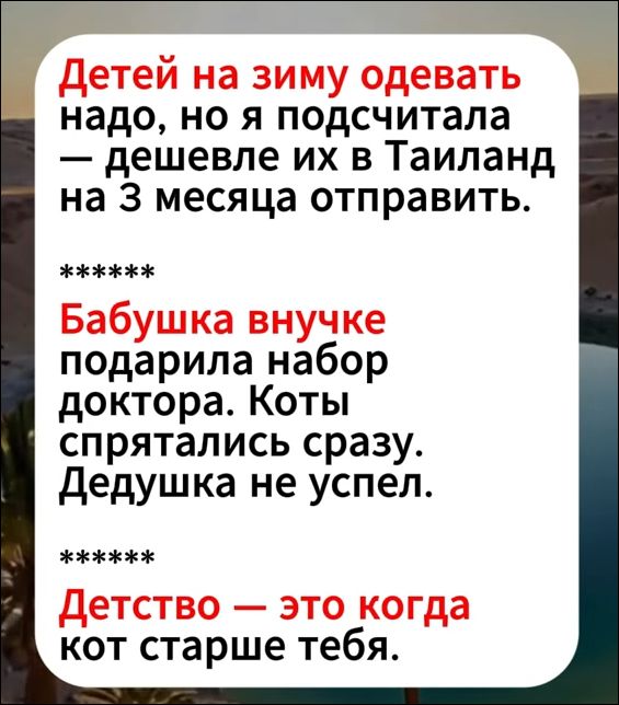 Детей на зиму одевать надо, но я подсчитала — дешевле их в Таиланд на 3 месяца отправить.

*****
Бабушка внучке подарила набор доктора. Коты спрятались сразу. Дедушка не успел.

*****
Детство — это когда кот старше тебя.