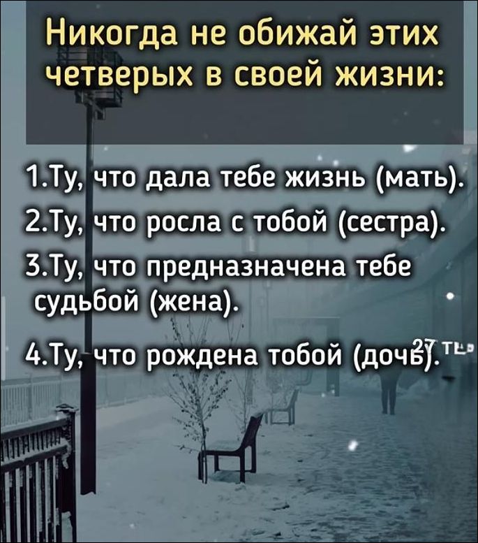 Никогда не обижай этих четверых в своей жизни:\n1. Ты, что дала тебе жизнь (мать).\n2. Ты, что выросла с тобой (сестра).\n3. Ты, что предначертана тебе судьбой (жена).\n4. Ты, что рождена тобой (дочь).