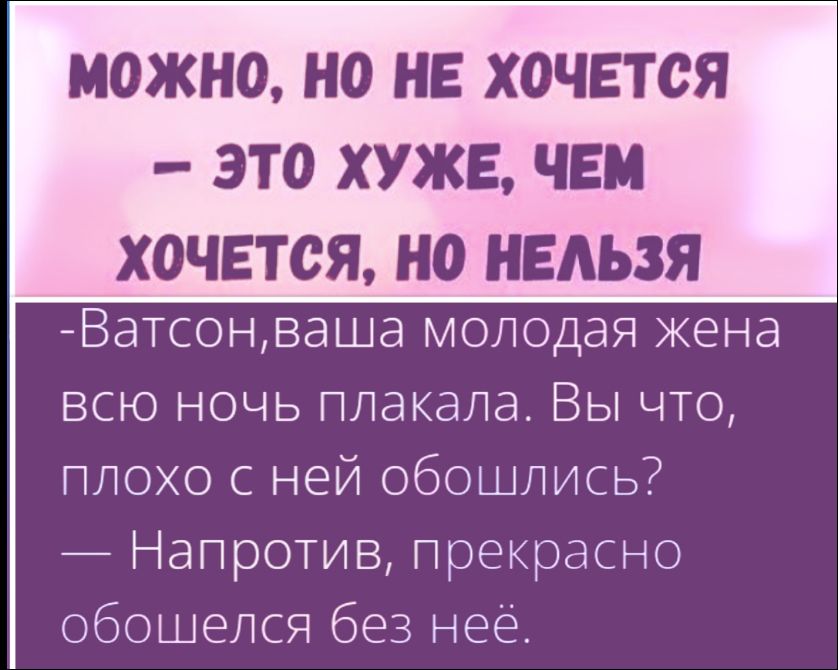 МОЖНО, НО НЕ ХОЧЕТСЯ — ЭТО ХУЖЕ, ЧЕМ ХОЧЕТСЯ, НО НЕЛЬЗЯ
-Ватсон, ваша молодая жена всю ночь плакала. Вы что, плохо с ней обошлись? — Напротив, прекрасно обошёлся без неё.