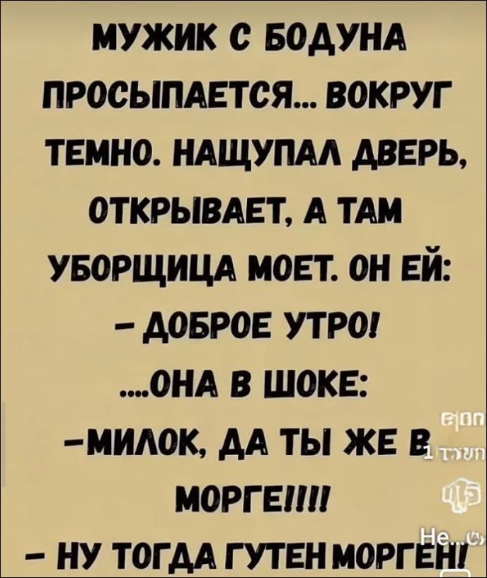 МУЖИК С БОДУНА ПРОСЫПАЕТСЯ... ВОКРУГ ТЕМНО. НАЩУПАЛ ДВЕРЬ, ОТКРЫВАЕТ, А ТАМ УБОРЩИЦА MOЕТ. ОН ЕЙ: - ДОБРОЕ УТРО! ...ОНА В ШОКЕ: - МИЛОК, ДА ТЫ ЖЕ В МОРГЕ!!! - НУ ТОГДА ГУТЕН МОРГЕН!