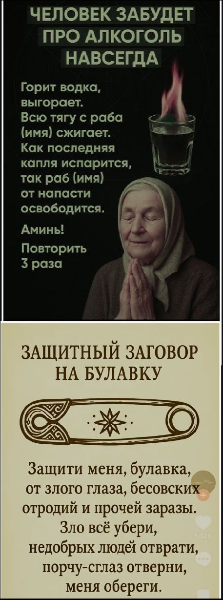 ЧЕЛОВЕК ЗАБУДЕТ ПРО АЛКОГОЛЬ НАВСЕГДА
Горит водка, выигрывает. Всю тягу с раба (имя) сжигает. Как последняя капля испарится, так раб (имя) от напасти освободится. Аминь! Повторить 3 раза

ЗАЩИТНЫЙ ЗАГОВОР НА БУЛАВКУ
Защити меня, булавка, от злого глаза, бесовских отродий и прочей заразы. Зло всё убери, недобрых людей отврати, порчу-сглаз отвeрни, меня обереги.