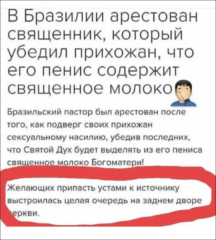 В Бразилии арестован священник, который убедил прихожан, что его пенис содержит святенное молоко. Бразильский пастор был арестован после того, как под видом сексуального насилия убедил, что Святой Дух будет выделять из его пениса священное молоко Богоматери! Желающих пристать устами к источнику выстроилась целая очередь на заднем дворе церкви.