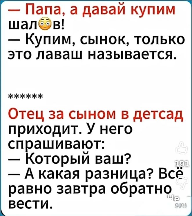 — Папа, а давай купим шалаш😳! — Купим, сынок, только это лавaш называется. ***** Отец за сыном в детсад приходит. У него спрашивают: — Который ваш? — А какая разница? Всё равно завтра обратно вести.
